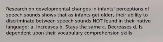 Research on developmental changes in infants' perceptions of speech sounds shows that as infants get older, their ability to discriminate between speech sounds NOT found in their native language: a. Increases b. Stays the same c. Decreases d. Is dependent upon their vocabulary comprehension skills