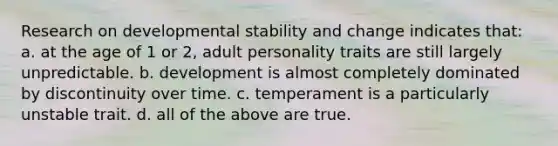 Research on developmental stability and change indicates that: a. at the age of 1 or 2, adult personality traits are still largely unpredictable. b. development is almost completely dominated by discontinuity over time. c. temperament is a particularly unstable trait. d. all of the above are true.