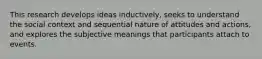 This research develops ideas inductively, seeks to understand the social context and sequential nature of attitudes and actions, and explores the subjective meanings that participants attach to events.