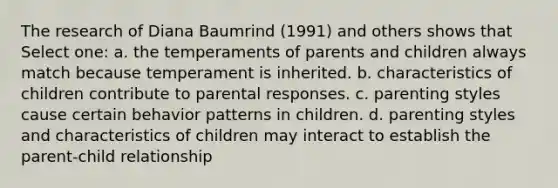 The research of Diana Baumrind (1991) and others shows that Select one: a. the temperaments of parents and children always match because temperament is inherited. b. characteristics of children contribute to parental responses. c. parenting styles cause certain behavior patterns in children. d. parenting styles and characteristics of children may interact to establish the parent-child relationship