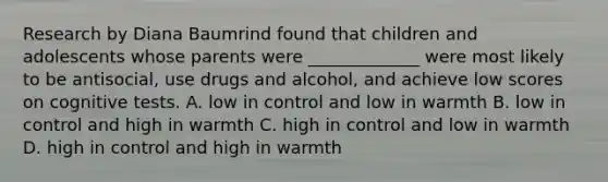 Research by Diana Baumrind found that children and adolescents whose parents were _____________ were most likely to be antisocial, use drugs and alcohol, and achieve low scores on cognitive tests. A. low in control and low in warmth B. low in control and high in warmth C. high in control and low in warmth D. high in control and high in warmth