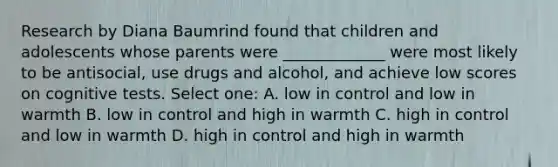 Research by Diana Baumrind found that children and adolescents whose parents were _____________ were most likely to be antisocial, use drugs and alcohol, and achieve low scores on cognitive tests. Select one: A. low in control and low in warmth B. low in control and high in warmth C. high in control and low in warmth D. high in control and high in warmth