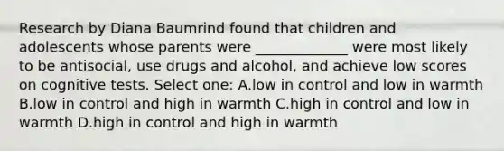 Research by Diana Baumrind found that children and adolescents whose parents were _____________ were most likely to be antisocial, use drugs and alcohol, and achieve low scores on cognitive tests. Select one: A.low in control and low in warmth B.low in control and high in warmth C.high in control and low in warmth D.high in control and high in warmth