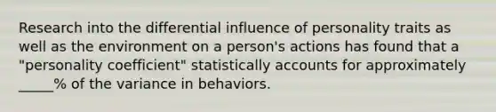 Research into the differential influence of personality traits as well as the environment on a person's actions has found that a "personality coefficient" statistically accounts for approximately _____% of the variance in behaviors.