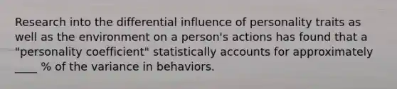 Research into the differential influence of personality traits as well as the environment on a person's actions has found that a "personality coefficient" statistically accounts for approximately ____ % of the variance in behaviors.