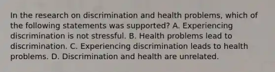 In the research on discrimination and health problems, which of the following statements was supported? A. Experiencing discrimination is not stressful. B. Health problems lead to discrimination. C. Experiencing discrimination leads to health problems. D. Discrimination and health are unrelated.