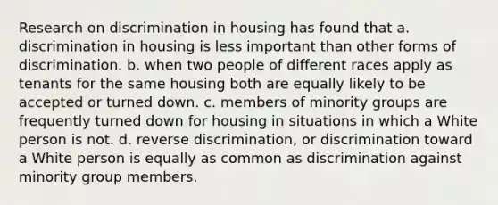 Research on discrimination in housing has found that a. discrimination in housing is less important than other forms of discrimination. b. when two people of different races apply as tenants for the same housing both are equally likely to be accepted or turned down. c. members of minority groups are frequently turned down for housing in situations in which a White person is not. d. reverse discrimination, or discrimination toward a White person is equally as common as discrimination against minority group members.