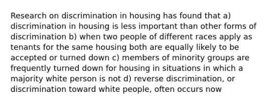 Research on discrimination in housing has found that a) discrimination in housing is less important than other forms of discrimination b) when two people of different races apply as tenants for the same housing both are equally likely to be accepted or turned down c) members of minority groups are frequently turned down for housing in situations in which a majority white person is not d) reverse discrimination, or discrimination toward white people, often occurs now