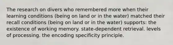 The research on divers who remembered more when their learning conditions (being on land or in the water) matched their recall conditions (being on land or in the water) supports: the existence of working memory. state-dependent retrieval. levels of processing. the encoding specificity principle.