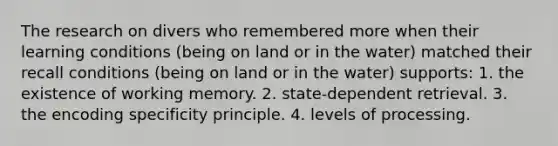 The research on divers who remembered more when their learning conditions (being on land or in the water) matched their recall conditions (being on land or in the water) supports: 1. the existence of working memory. 2. state-dependent retrieval. 3. the encoding specificity principle. 4. levels of processing.