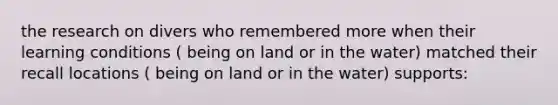 the research on divers who remembered more when their learning conditions ( being on land or in the water) matched their recall locations ( being on land or in the water) supports: