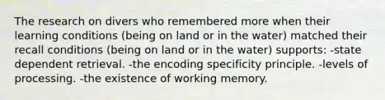 The research on divers who remembered more when their learning conditions (being on land or in the water) matched their recall conditions (being on land or in the water) supports: -state dependent retrieval. -the encoding specificity principle. -levels of processing. -the existence of working memory.