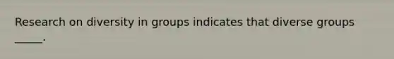 Research on diversity in groups indicates that diverse groups _____.