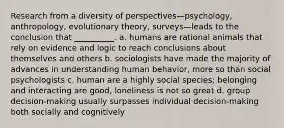 Research from a diversity of perspectives—psychology, anthropology, evolutionary theory, surveys—leads to the conclusion that __________. a. humans are rational animals that rely on evidence and logic to reach conclusions about themselves and others b. sociologists have made the majority of advances in understanding human behavior, more so than social psychologists c. human are a highly social species; belonging and interacting are good, loneliness is not so great d. group decision-making usually surpasses individual decision-making both socially and cognitively