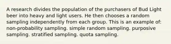 A research divides the population of the purchasers of Bud Light beer into heavy and light users. He then chooses a random sampling independently from each group. This is an example of: non-probability sampling. simple random sampling. purposive sampling. stratified sampling. quota sampling.