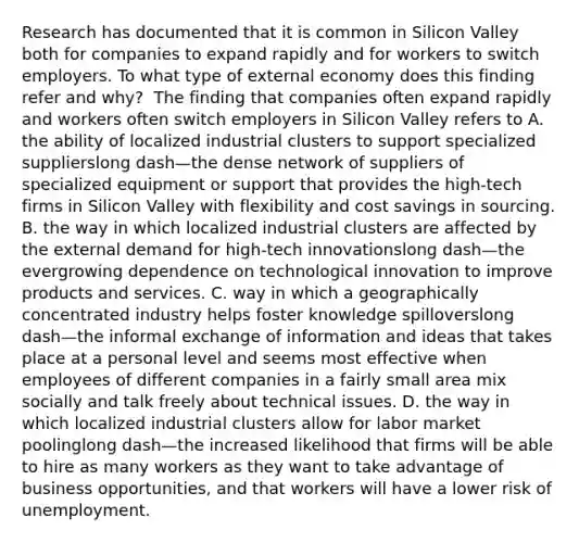 Research has documented that it is common in Silicon Valley both for companies to expand rapidly and for workers to switch employers. To what type of external economy does this finding refer and​ why? ​ The finding that companies often expand rapidly and workers often switch employers in Silicon Valley refers to A. the ability of localized industrial clusters to support specialized supplierslong dash—the dense network of suppliers of specialized equipment or support that provides the​ high-tech firms in Silicon Valley with flexibility and cost savings in sourcing. B. the way in which localized industrial clusters are affected by the external demand for​ high-tech innovationslong dash—the evergrowing dependence on technological innovation to improve products and services. C. way in which a geographically concentrated industry helps foster knowledge spilloverslong dash—the informal exchange of information and ideas that takes place at a personal level and seems most effective when employees of different companies in a fairly small area mix socially and talk freely about technical issues. D. the way in which localized industrial clusters allow for labor market poolinglong dash—the increased likelihood that firms will be able to hire as many workers as they want to take advantage of business​ opportunities, and that workers will have a lower risk of unemployment.