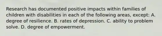 Research has documented positive impacts within families of children with disabilities in each of the following​ areas, ​except: A. degree of resilience. B. rates of depression. C. ability to problem solve. D. degree of empowerment.