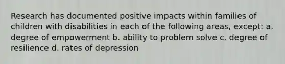 Research has documented positive impacts within families of children with disabilities in each of the following​ areas, ​except: a. degree of empowerment b. ability to problem solve c. degree of resilience d. rates of depression