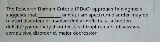 The Research Domain Criteria (RDoC) approach to diagnosis suggests that __________ and autism spectrum disorder may be related disorders or involve similar deficits. a. attention deficit/hyperactivity disorder b. schizophrenia c. obsessive-compulsive disorder d. major depression