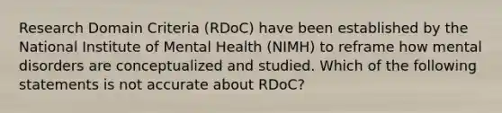 Research Domain Criteria (RDoC) have been established by the National Institute of Mental Health (NIMH) to reframe how mental disorders are conceptualized and studied. Which of the following statements is not accurate about RDoC?