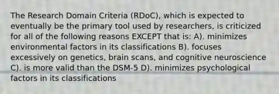 The Research Domain Criteria (RDoC), which is expected to eventually be the primary tool used by researchers, is criticized for all of the following reasons EXCEPT that is: A). minimizes environmental factors in its classifications B). focuses excessively on genetics, brain scans, and cognitive neuroscience C). is more valid than the DSM-5 D). minimizes psychological factors in its classifications