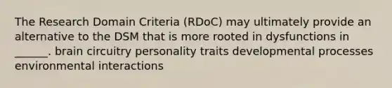 The Research Domain Criteria (RDoC) may ultimately provide an alternative to the DSM that is more rooted in dysfunctions in ______. brain circuitry personality traits developmental processes environmental interactions