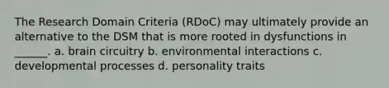 The Research Domain Criteria (RDoC) may ultimately provide an alternative to the DSM that is more rooted in dysfunctions in ______. a. brain circuitry b. environmental interactions c. developmental processes d. personality traits