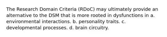 The Research Domain Criteria (RDoC) may ultimately provide an alternative to the DSM that is more rooted in dysfunctions in a. environmental interactions. b. personality traits. c. developmental processes. d. brain circuitry.