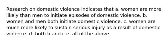 Research on domestic violence indicates that a. women are more likely than men to initiate episodes of domestic violence. b. women and men both initiate domestic violence. c. women are much more likely to sustain serious injury as a result of domestic violence. d. both b and c e. all of the above