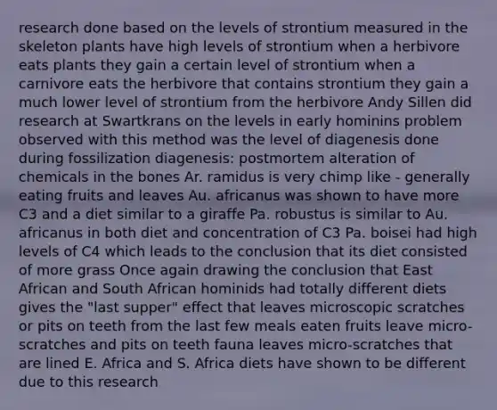 research done based on the levels of strontium measured in the skeleton plants have high levels of strontium when a herbivore eats plants they gain a certain level of strontium when a carnivore eats the herbivore that contains strontium they gain a much lower level of strontium from the herbivore Andy Sillen did research at Swartkrans on the levels in early hominins problem observed with this method was the level of diagenesis done during fossilization ​diagenesis: postmortem alteration of chemicals in the bones Ar. ramidus is very chimp like - generally eating fruits and leaves ​Au. africanus was shown to have more C3 and a diet similar to a giraffe Pa. robustus is similar to Au. africanus in both diet and concentration of C3 ​Pa. boisei had high levels of C4 which leads to the conclusion that its diet consisted of more grass Once again drawing the conclusion that East African and South African hominids had totally different diets gives the "last supper" effect that leaves microscopic scratches or pits on teeth from the last few meals eaten fruits leave micro-scratches and pits on teeth fauna leaves micro-scratches that are lined E. Africa and S. Africa diets have shown to be different due to this research