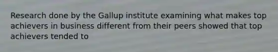 Research done by the Gallup institute examining what makes top achievers in business different from their peers showed that top achievers tended to