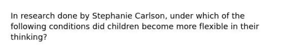 In research done by Stephanie Carlson, under which of the following conditions did children become more flexible in their thinking?