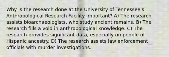 Why is the research done at the University of Tennessee's Anthropological Research Facility important? A) The research assists bioarchaeologists, who study ancient remains. B) The research fills a void in anthropological knowledge. C) The research provides significant data, especially on people of Hispanic ancestry. D) The research assists law enforcement officials with murder investigations.