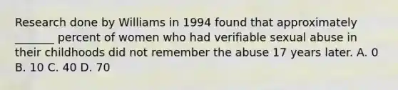 Research done by Williams in 1994 found that approximately _______ percent of women who had verifiable sexual abuse in their childhoods did not remember the abuse 17 years later. A. 0 B. 10 C. 40 D. 70