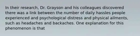 In their research, Dr. Grayson and his colleagues discovered there was a link between the number of daily hassles people experienced and psychological distress and physical ailments, such as headaches and backaches. One explanation for this phenomenon is that