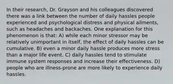 In their research, Dr. Grayson and his colleagues discovered there was a link between the number of daily hassles people experienced and psychological distress and physical ailments, such as headaches and backaches. One explanation for this phenomenon is that: A) while each minor stressor may be relatively unimportant in itself, the effect of daily hassles can be cumulative. B) even a minor daily hassle produces more stress than a major life event. C) daily hassles tend to stimulate immune system responses and increase their effectiveness. D) people who are illness-prone are more likely to experience daily hassles.