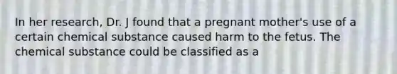 In her research, Dr. J found that a pregnant mother's use of a certain chemical substance caused harm to the fetus. The chemical substance could be classified as a