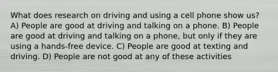 What does research on driving and using a cell phone show us? A) People are good at driving and talking on a phone. B) People are good at driving and talking on a phone, but only if they are using a hands-free device. C) People are good at texting and driving. D) People are not good at any of these activities