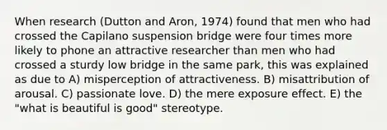 When research (Dutton and Aron, 1974) found that men who had crossed the Capilano suspension bridge were four times more likely to phone an attractive researcher than men who had crossed a sturdy low bridge in the same park, this was explained as due to A) misperception of attractiveness. B) misattribution of arousal. C) passionate love. D) the mere exposure effect. E) the "what is beautiful is good" stereotype.