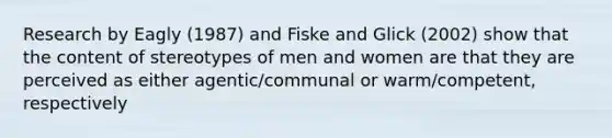 Research by Eagly (1987) and Fiske and Glick (2002) show that the content of stereotypes of men and women are that they are perceived as either agentic/communal or warm/competent, respectively