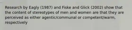 Research by Eagly (1987) and Fiske and Glick (2002) show that the content of stereotypes of men and women are that they are perceived as either agentic/communal or competent/warm, respectively