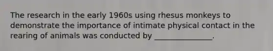 The research in the early 1960s using rhesus monkeys to demonstrate the importance of intimate physical contact in the rearing of animals was conducted by _______________.