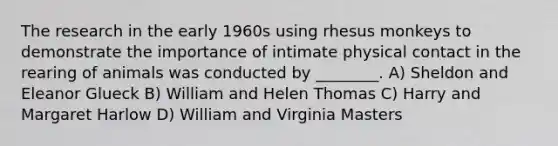 The research in the early 1960s using rhesus monkeys to demonstrate the importance of intimate physical contact in the rearing of animals was conducted by ________. A) Sheldon and Eleanor Glueck B) William and Helen Thomas C) Harry and Margaret Harlow D) William and Virginia Masters