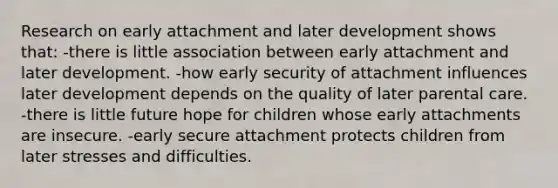 Research on early attachment and later development shows that: -there is little association between early attachment and later development. -how early security of attachment influences later development depends on the quality of later parental care. -there is little future hope for children whose early attachments are insecure. -early secure attachment protects children from later stresses and difficulties.