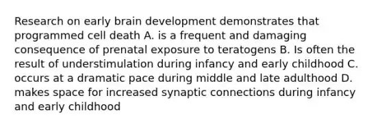 Research on early brain development demonstrates that programmed cell death A. is a frequent and damaging consequence of prenatal exposure to teratogens B. Is often the result of understimulation during infancy and early childhood C. occurs at a dramatic pace during middle and late adulthood D. makes space for increased synaptic connections during infancy and early childhood