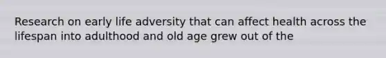 Research on early life adversity that can affect health across the lifespan into adulthood and old age grew out of the