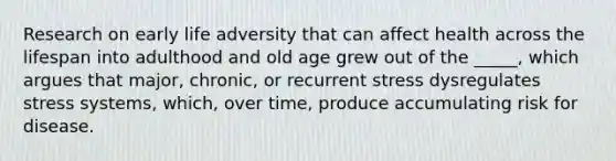 Research on early life adversity that can affect health across the lifespan into adulthood and old age grew out of the _____, which argues that major, chronic, or recurrent stress dysregulates stress systems, which, over time, produce accumulating risk for disease.