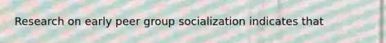 Research on early peer group socialization indicates that