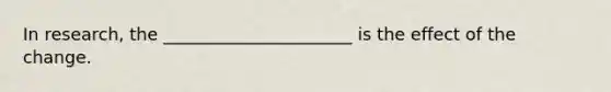 In research, the ______________________ is the effect of the change.