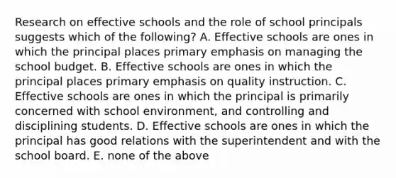 Research on effective schools and the role of school principals suggests which of the following? A. Effective schools are ones in which the principal places primary emphasis on managing the school budget. B. Effective schools are ones in which the principal places primary emphasis on quality instruction. C. Effective schools are ones in which the principal is primarily concerned with school environment, and controlling and disciplining students. D. Effective schools are ones in which the principal has good relations with the superintendent and with the school board. E. none of the above